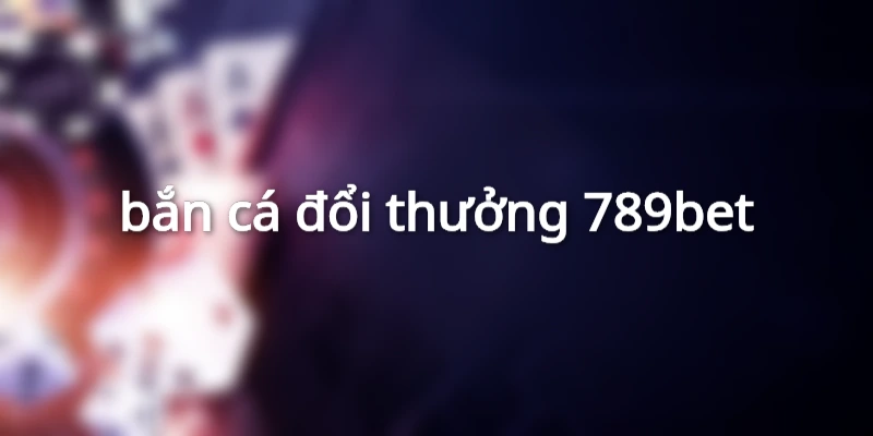 bắn cá đổi thưởng 789bet